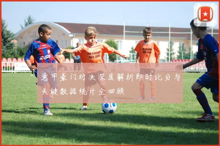 意甲豪门对决深度解析即时比分与关键数据统计全回顾