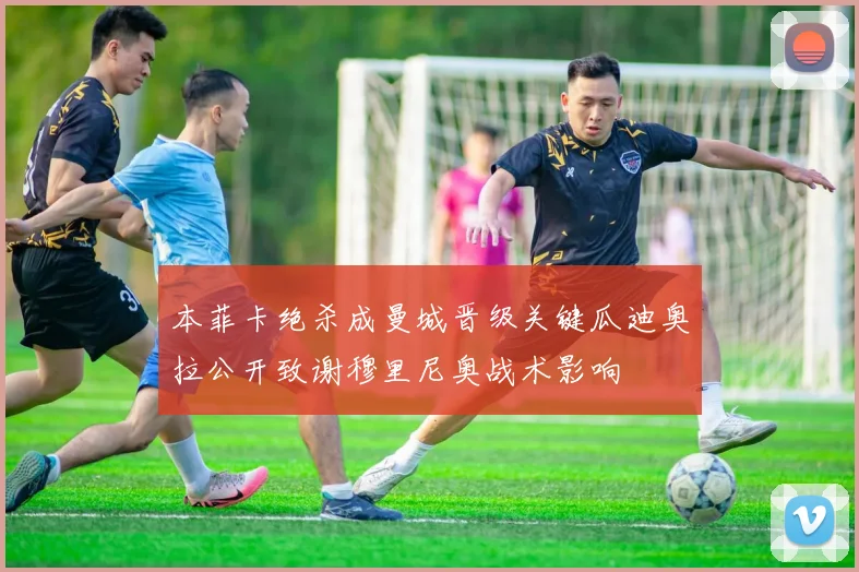 本菲卡绝杀成曼城晋级关键瓜迪奥拉公开致谢穆里尼奥战术影响